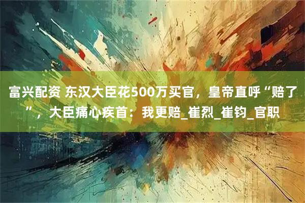 富兴配资 东汉大臣花500万买官，皇帝直呼“赔了”，大臣痛心疾首：我更赔_崔烈_崔钧_官职