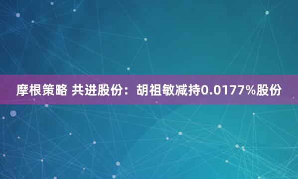 摩根策略 共进股份：胡祖敏减持0.0177%股份