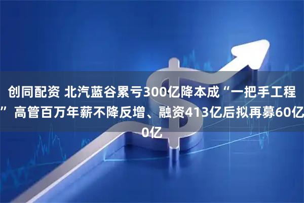 创同配资 北汽蓝谷累亏300亿降本成“一把手工程” 高管百万年薪不降反增、融资413亿后拟再募60亿