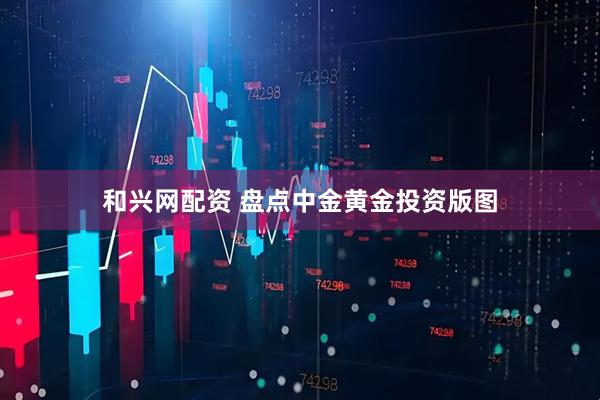 和兴网配资 盘点中金黄金投资版图