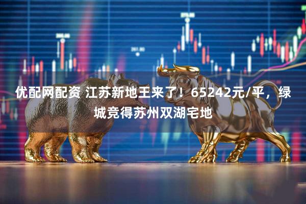 优配网配资 江苏新地王来了!65242元/平,绿城竞得苏州双湖宅地