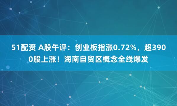 51配资 A股午评:创业板指涨0.72%,超3900股上涨!海南自贸区概念全线爆发