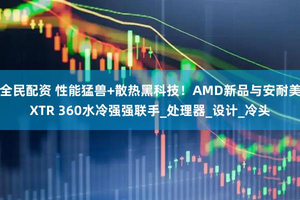 全民配资 性能猛兽+散热黑科技！AMD新品与安耐美XTR 360水冷强强联手_处理器_设计_冷头