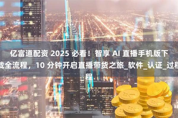 亿富道配资 2025 必看!智享 AI 直播手机版下载全流程,10 分钟开启直播带货之旅_软件_认证_过程