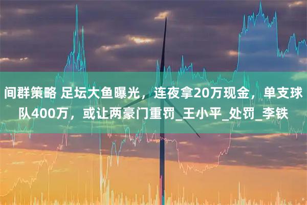 间群策略 足坛大鱼曝光，连夜拿20万现金，单支球队400万，或让两豪门重罚_王小平_处罚_李铁