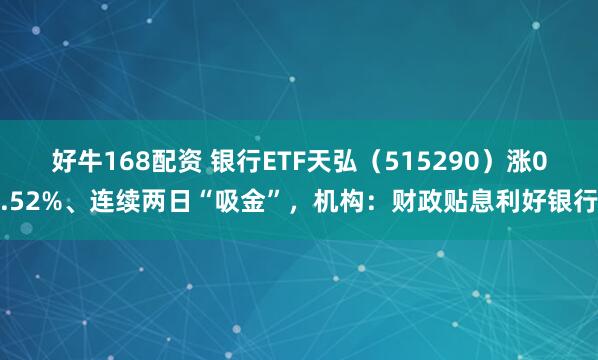 好牛168配资 银行ETF天弘（515290）涨0.52%、连续两日“吸金”，机构：财政贴息利好银行