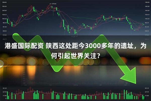港盛国际配资 陕西这处距今3000多年的遗址，为何引起世界关注？