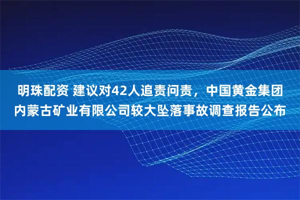 明珠配资 建议对42人追责问责，中国黄金集团内蒙古矿业有限公司较大坠落事故调查报告公布