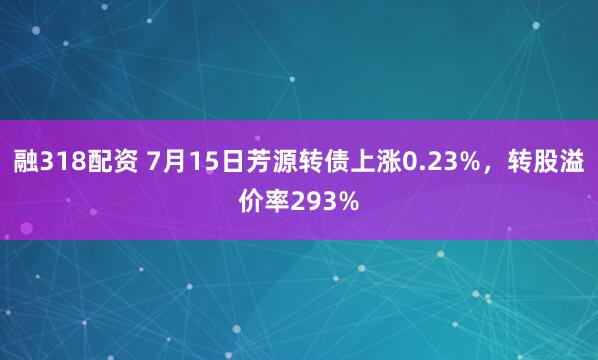 融318配资 7月15日芳源转债上涨0.23%，转股溢价率293%