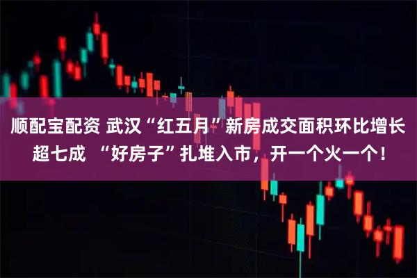 顺配宝配资 武汉“红五月”新房成交面积环比增长超七成  “好房子”扎堆入市，开一个火一个！