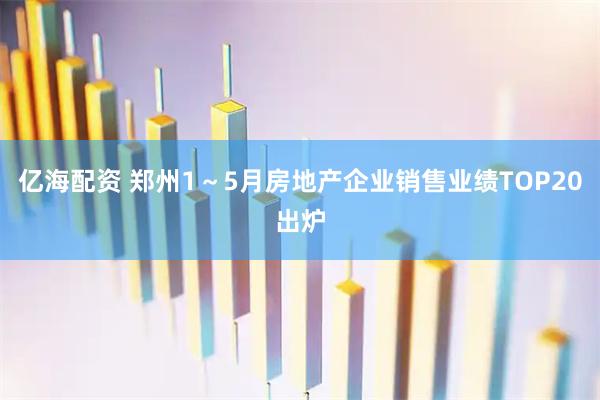 亿海配资 郑州1～5月房地产企业销售业绩TOP20出炉