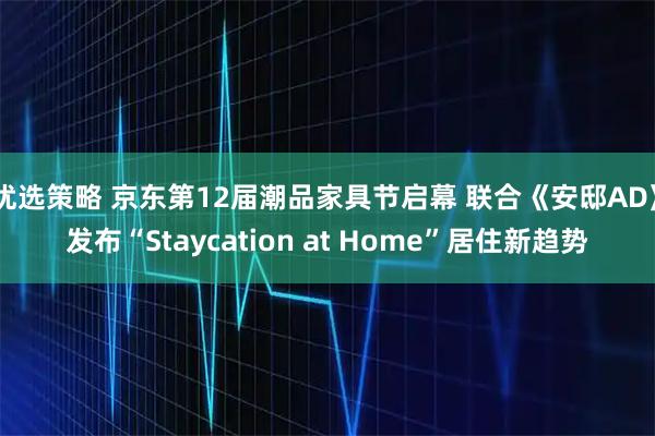 优选策略 京东第12届潮品家具节启幕 联合《安邸AD》发布“Staycation at Home”居住新趋势