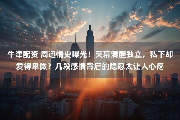 牛津配资 周迅情史曝光！荧幕清醒独立，私下却爱得卑微？几段感情背后的隐忍太让人心疼