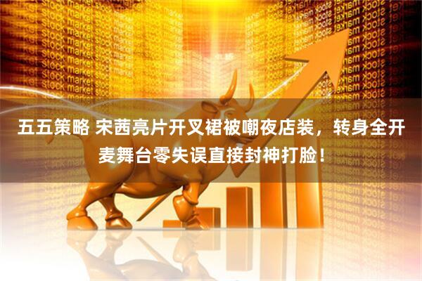 五五策略 宋茜亮片开叉裙被嘲夜店装，转身全开麦舞台零失误直接封神打脸！