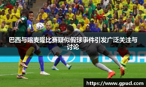 巴西与喀麦隆比赛疑似假球事件引发广泛关注与讨论